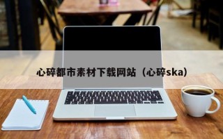 菏泽心碎都市素材下载网站（心碎ska）